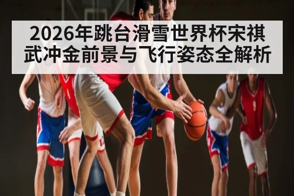 2026年跳台滑雪世界杯宋祺武冲金前景与飞行姿态全解析