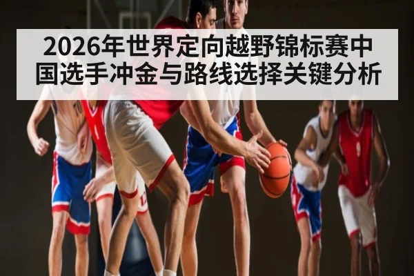 2026年世界定向越野锦标赛中国选手冲金与路线选择关键分析