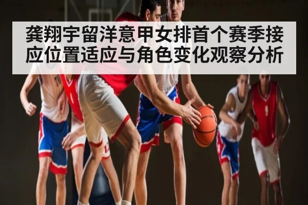 龚翔宇留洋意甲女排首个赛季接应位置适应与角色变化观察分析