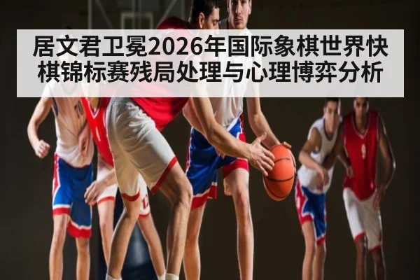 居文君卫冕2026年国际象棋世界快棋锦标赛残局处理与心理博弈分析